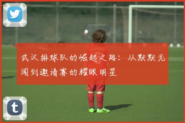 武汉排球队的崛起之路：从默默无闻到邀请赛的耀眼明星