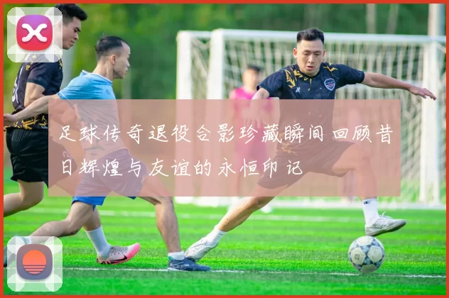 足球传奇退役合影珍藏瞬间回顾昔日辉煌与友谊的永恒印记