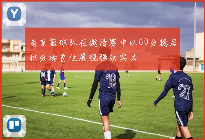 南京篮球队在邀请赛中以60分稳居积分榜首位展现强劲实力