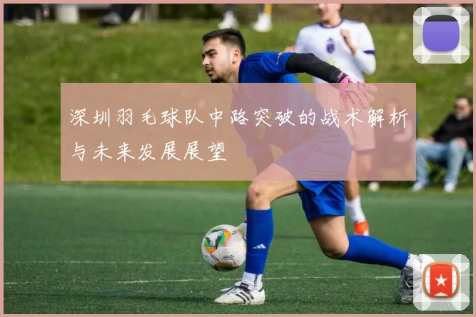 深圳羽毛球队中路突破的战术解析与未来发展展望
