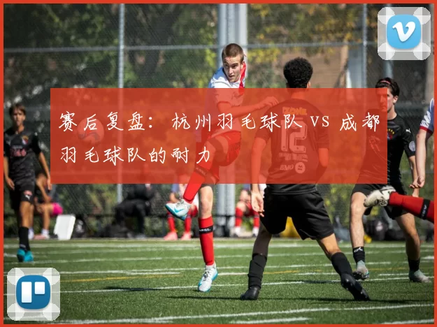 赛后复盘：杭州羽毛球队 vs 成都羽毛球队的耐力