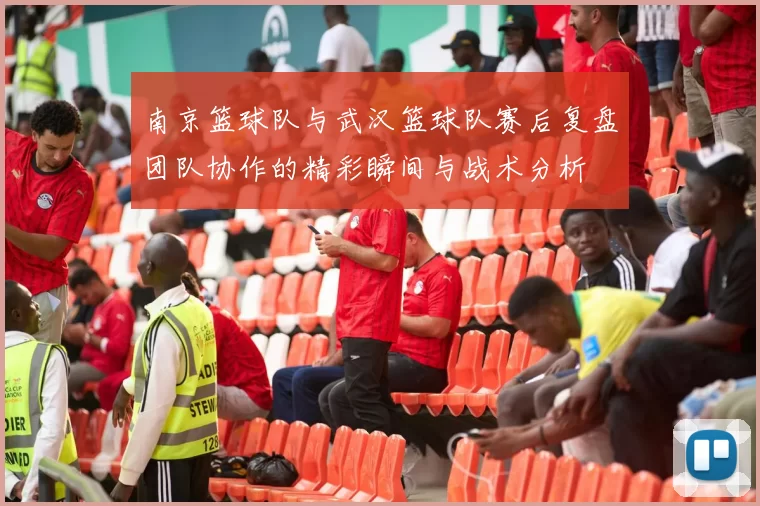 南京篮球队与武汉篮球队赛后复盘团队协作的精彩瞬间与战术分析