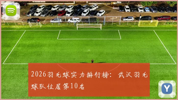 2026羽毛球实力排行榜：武汉羽毛球队位居第10名